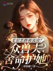 柔弱恶雌被流放众兽夫舍命护她